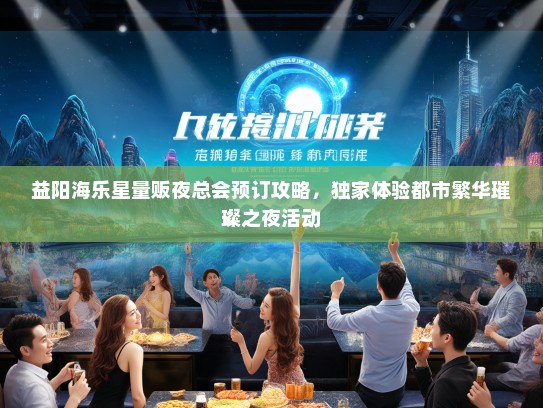 益阳海乐星量贩夜总会预订攻略，独家体验都市繁华璀璨之夜活动