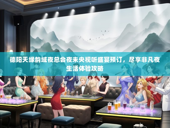 德阳天缘韵域夜总会夜未央视听盛宴预订，尽享非凡夜生活体验攻略