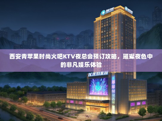 西安青苹果时尚火吧KTV夜总会预订攻略，璀璨夜色中的非凡娱乐体验