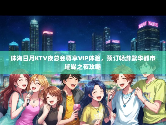 珠海日月KTV夜总会尊享VIP体验，预订畅游繁华都市璀璨之夜攻略