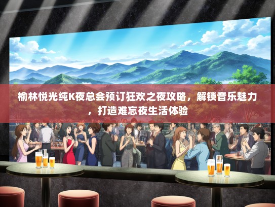 榆林悦光纯K夜总会预订狂欢之夜攻略，解锁音乐魅力，打造难忘夜生活体验