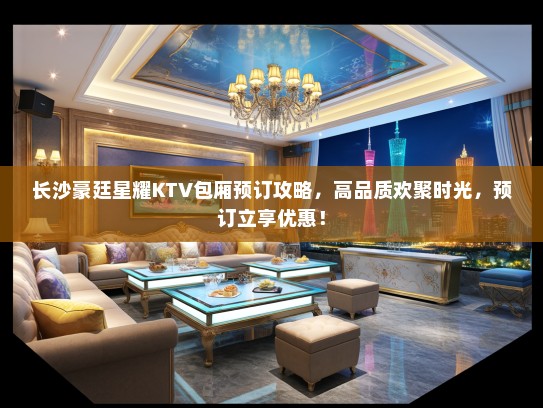长沙豪廷星耀KTV包厢预订攻略，高品质欢聚时光，预订立享优惠！