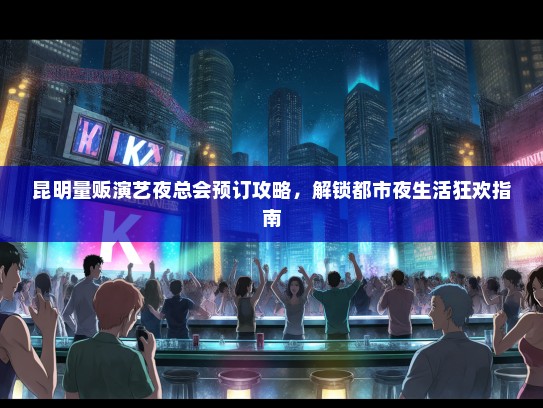 昆明量贩演艺夜总会预订攻略，解锁都市夜生活狂欢指南