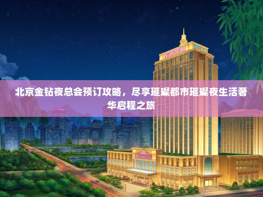 北京金钻夜总会预订攻略，尽享璀璨都市璀璨夜生活奢华启程之旅