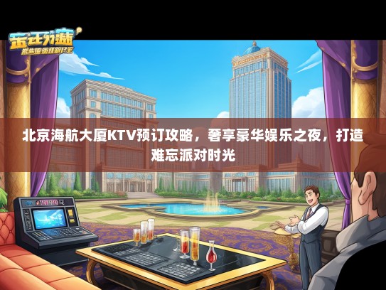 北京海航大厦KTV预订攻略，奢享豪华娱乐之夜，打造难忘派对时光