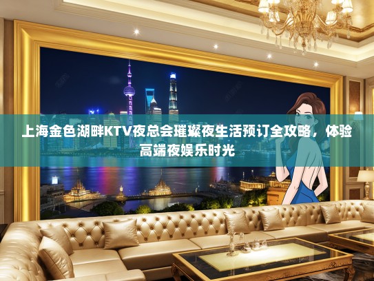 上海金色湖畔KTV夜总会璀璨夜生活预订全攻略，体验高端夜娱乐时光