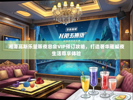 湘潭高斯乐量贩夜总会VIP预订攻略，打造奢华璀璨夜生活尊享体验