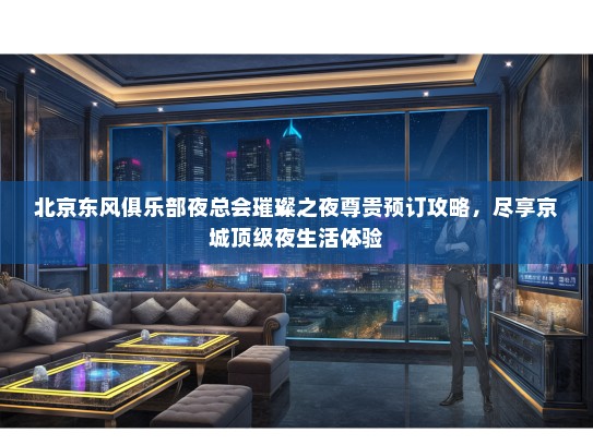 北京东风俱乐部夜总会璀璨之夜尊贵预订攻略，尽享京城顶级夜生活体验
