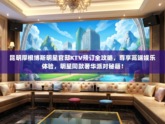 昆明摩根博斯明星官邸KTV预订全攻略，尊享高端娱乐体验，明星同款奢华派对秘籍！