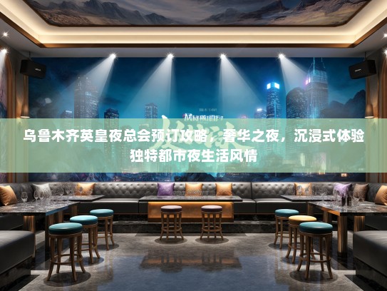 乌鲁木齐英皇夜总会预订攻略，奢华之夜，沉浸式体验独特都市夜生活风情