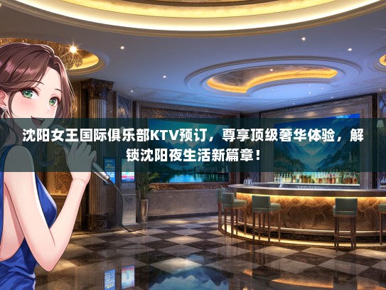 沈阳女王国际俱乐部KTV预订，尊享顶级奢华体验，解锁沈阳夜生活新篇章！