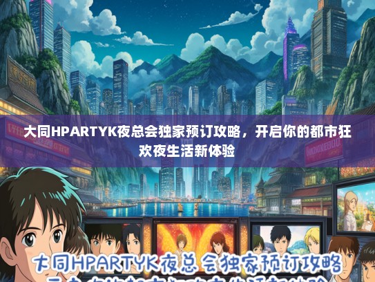 大同HPARTYK夜总会独家预订攻略，开启你的都市狂欢夜生活新体验