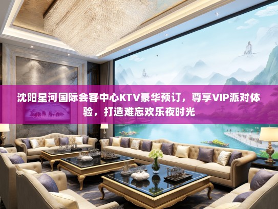 沈阳星河国际会客中心KTV豪华预订，尊享VIP派对体验，打造难忘欢乐夜时光