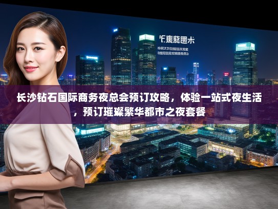 长沙钻石国际商务夜总会预订攻略，体验一站式夜生活，预订璀璨繁华都市之夜套餐