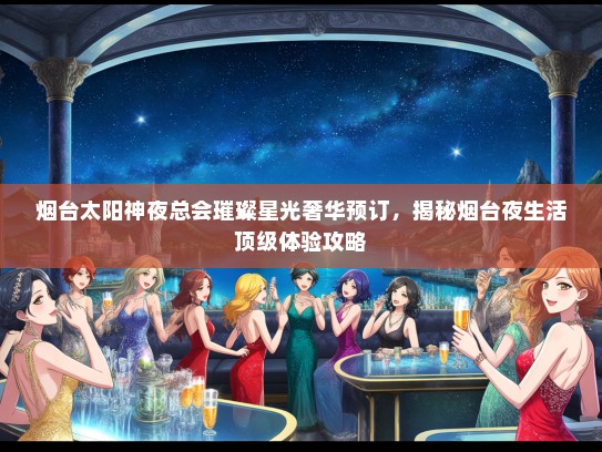 烟台太阳神夜总会璀璨星光奢华预订，揭秘烟台夜生活顶级体验攻略