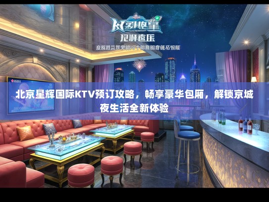 北京星辉国际KTV预订攻略，畅享豪华包厢，解锁京城夜生活全新体验