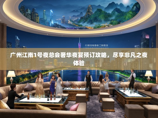 广州江南1号夜总会奢华夜宴预订攻略，尽享非凡之夜体验