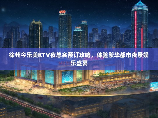 徐州今乐美KTV夜总会预订攻略，体验繁华都市夜景娱乐盛宴