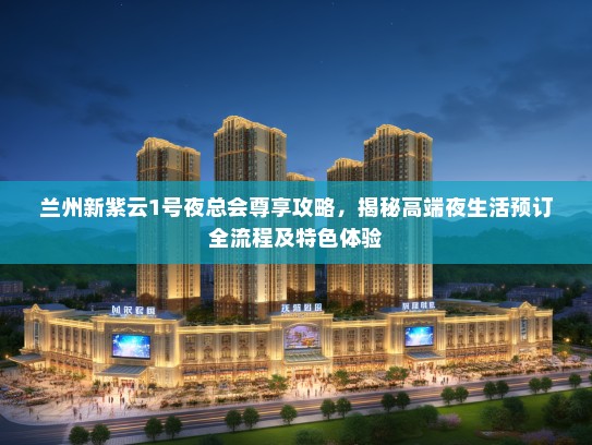 兰州新紫云1号夜总会尊享攻略，揭秘高端夜生活预订全流程及特色体验
