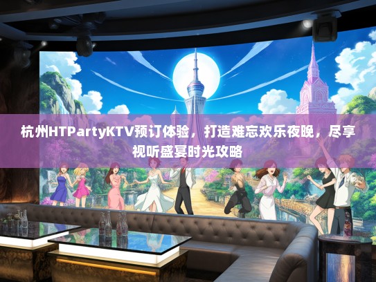 杭州HTPartyKTV预订体验，打造难忘欢乐夜晚，尽享视听盛宴时光攻略