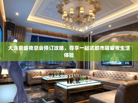 大连鼎盛夜总会预订攻略，尊享一站式都市璀璨夜生活体验