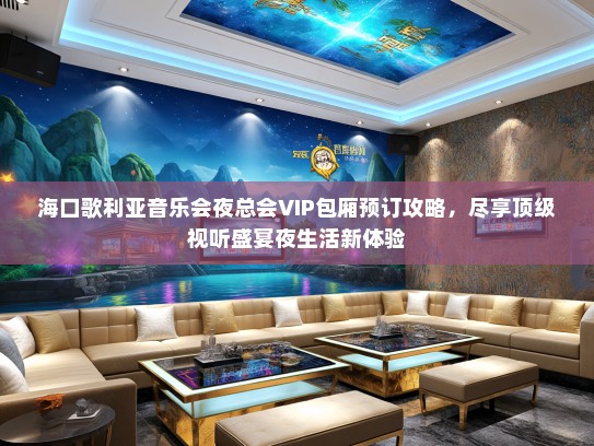 海口歌利亚音乐会夜总会VIP包厢预订攻略，尽享顶级视听盛宴夜生活新体验