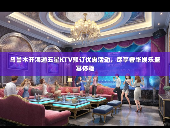 乌鲁木齐海通五星KTV预订优惠活动，尽享奢华娱乐盛宴体验
