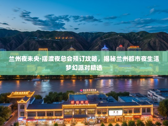 兰州夜未央·摆渡夜总会预订攻略，揭秘兰州都市夜生活梦幻派对精选