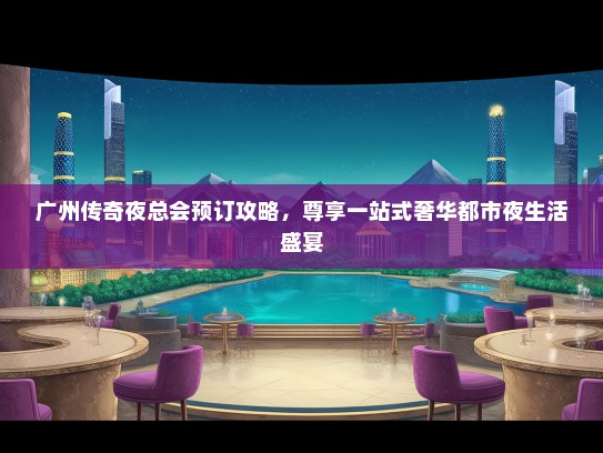 广州传奇夜总会预订攻略，尊享一站式奢华都市夜生活盛宴