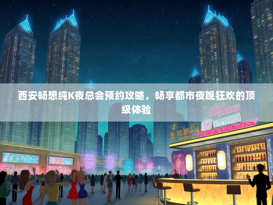 西安畅想纯K夜总会预约攻略，畅享都市夜晚狂欢的顶级体验