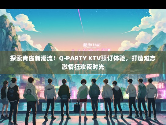 探索青岛新潮流！Q-PARTY KTV预订体验，打造难忘激情狂欢夜时光