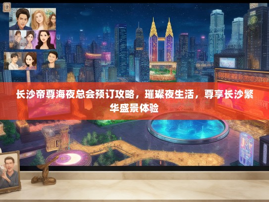 长沙帝尊海夜总会预订攻略，璀璨夜生活，尊享长沙繁华盛景体验