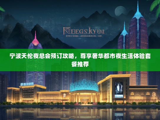 宁波天伦夜总会预订攻略，尊享奢华都市夜生活体验套餐推荐