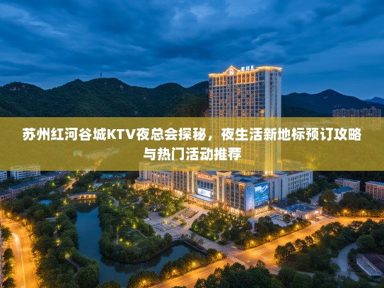 苏州红河谷城KTV夜总会探秘，夜生活新地标预订攻略与热门活动推荐