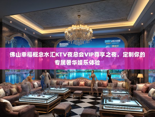 佛山幸福概念水汇KTV夜总会VIP尊享之夜，定制你的专属奢华娱乐体验