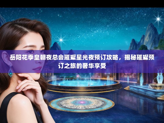 岳阳花季皇朝夜总会璀璨星光夜预订攻略，揭秘璀璨预订之旅的奢华享受
