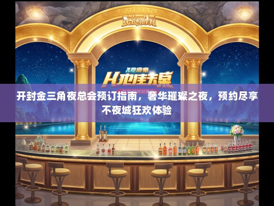 开封金三角夜总会预订指南，奢华璀璨之夜，预约尽享不夜城狂欢体验