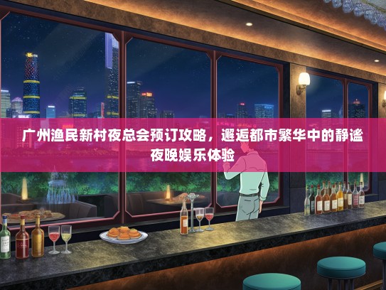 广州渔民新村夜总会预订攻略，邂逅都市繁华中的静谧夜晚娱乐体验