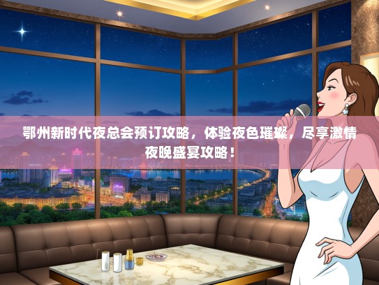 鄂州新时代夜总会预订攻略，体验夜色璀璨，尽享激情夜晚盛宴攻略！