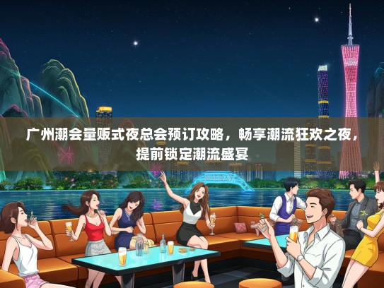 广州潮会量贩式夜总会预订攻略，畅享潮流狂欢之夜，提前锁定潮流盛宴