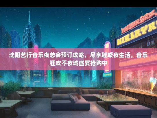 沈阳艺行音乐夜总会预订攻略，尽享璀璨夜生活，音乐狂欢不夜城盛宴抢购中