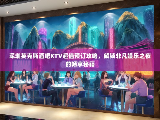 深圳英克斯酒吧KTV超值预订攻略，解锁非凡娱乐之夜的畅享秘籍