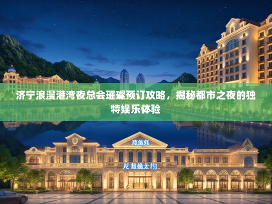 济宁浪漫港湾夜总会璀璨预订攻略，揭秘都市之夜的独特娱乐体验