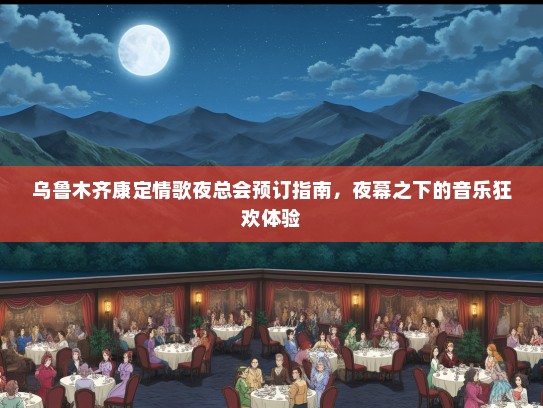 乌鲁木齐康定情歌夜总会预订指南，夜幕之下的音乐狂欢体验
