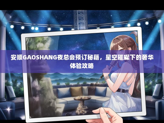 安顺GAOSHANG夜总会预订秘籍,星空璀璨下的奢华体验攻略 安顺GAOSHANG夜总会预订秘籍,星空璀璨下的奢华体验攻略