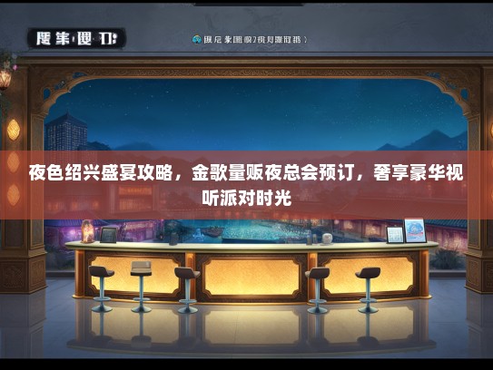 夜色绍兴盛宴攻略，金歌量贩夜总会预订，奢享豪华视听派对时光