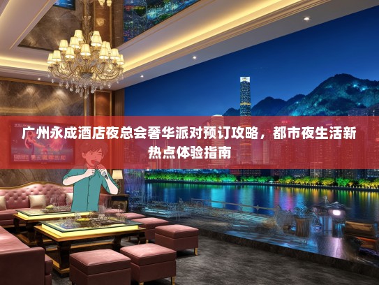 广州永成酒店夜总会奢华派对预订攻略，都市夜生活新热点体验指南