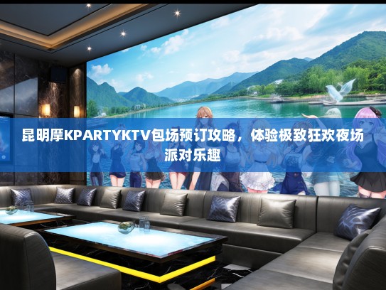 昆明摩KPARTYKTV包场预订攻略，体验极致狂欢夜场派对乐趣