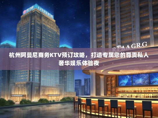 杭州阿曼尼商务KTV预订攻略，打造专属您的尊贵私人奢华娱乐体验夜