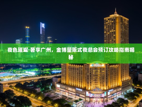 夜色璀璨·奢享广州，金博量贩式夜总会预订攻略指南揭秘